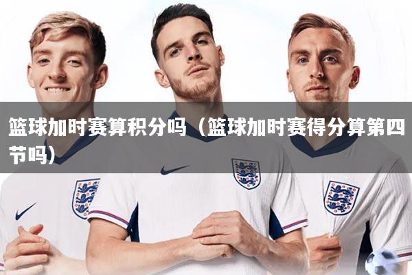 篮球加时赛算积分吗（篮球加时赛得分算第四节吗）