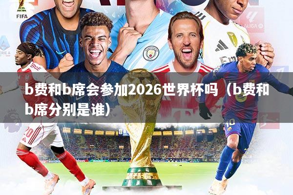 b费和b席会参加2026世界杯吗(b费和b席分别是谁)