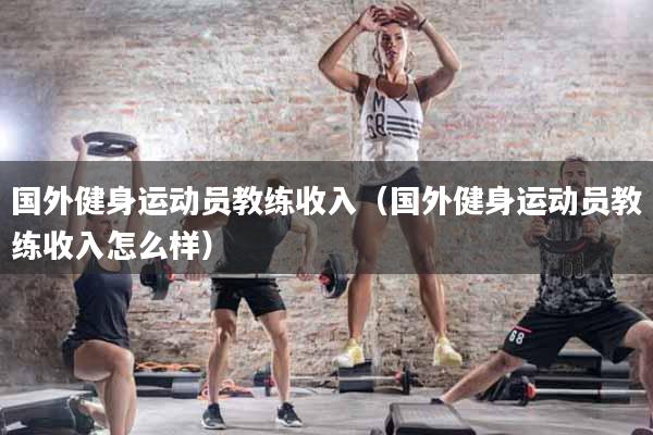 国外健身运动员教练收入（国外健身运动员教练收入怎么样）