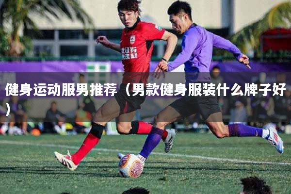 健身运动服男推荐（男款健身服装什么牌子好）