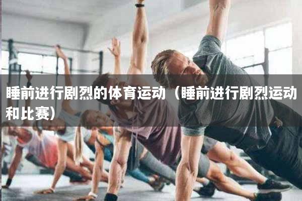 睡前进行剧烈的体育运动（睡前进行剧烈运动和比赛）