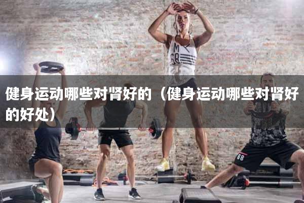 健身运动哪些对肾好的（健身运动哪些对肾好的好处）